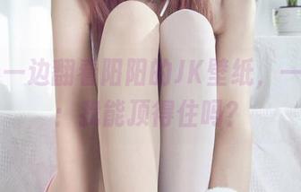 丽柜 – 一边翻看阳阳的JK壁纸，一边默念：我能顶得住吗？